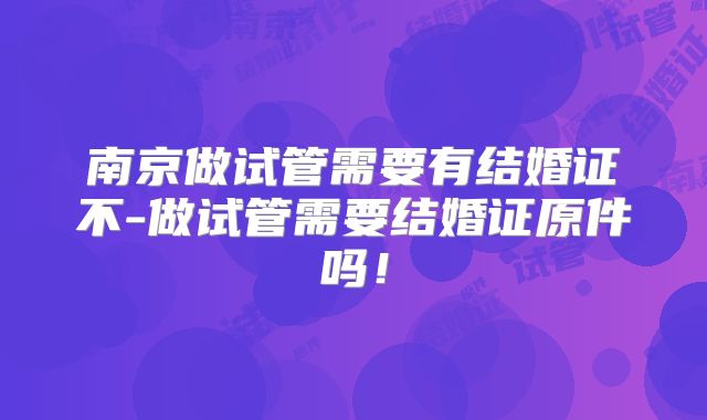 南京做试管需要有结婚证不-做试管需要结婚证原件吗！