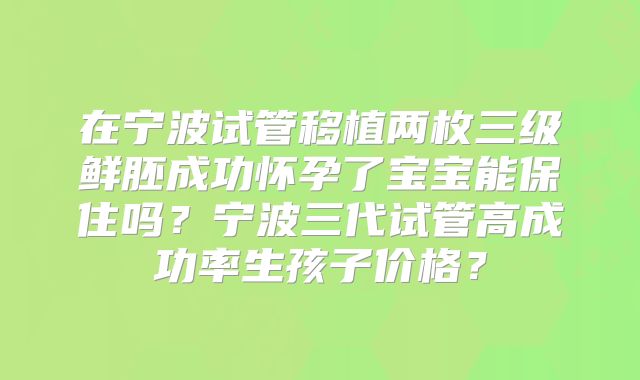在宁波试管移植两枚三级鲜胚成功怀孕了宝宝能保住吗？宁波三代试管高成功率生孩子价格？
