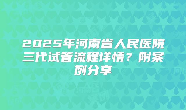 2025年河南省人民医院三代试管流程详情？附案例分享
