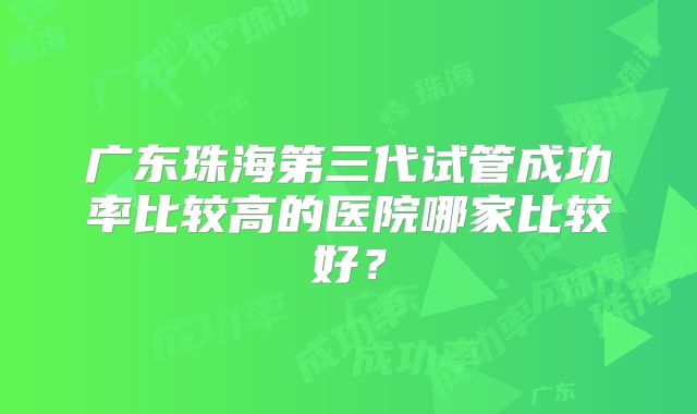 广东珠海第三代试管成功率比较高的医院哪家比较好？