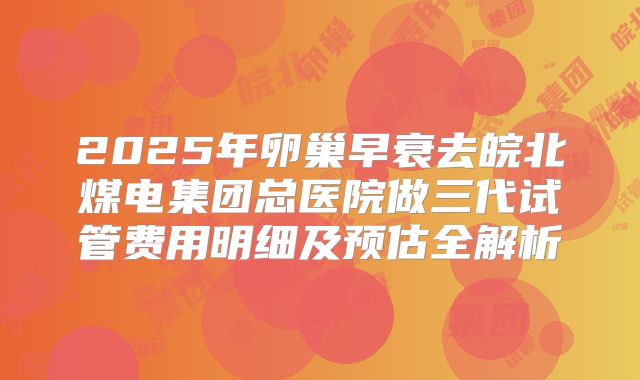 2025年卵巢早衰去皖北煤电集团总医院做三代试管费用明细及预估全解析