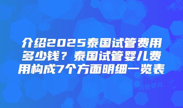 介绍2025泰国试管费用多少钱？泰国试管婴儿费用构成7个方面明细一览表
