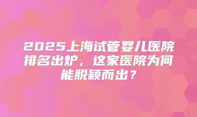 2025上海试管婴儿医院排名出炉，这家医院为何能脱颖而出？