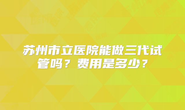 苏州市立医院能做三代试管吗？费用是多少？