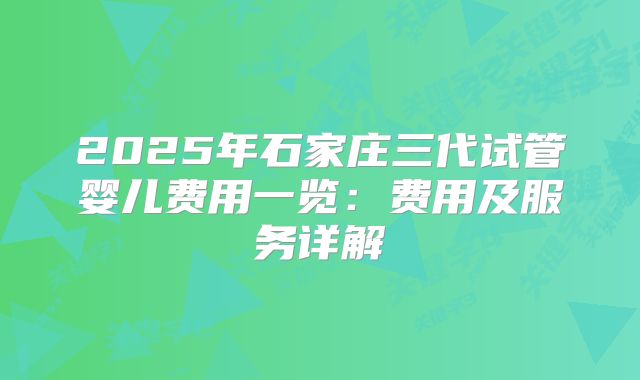 2025年石家庄三代试管婴儿费用一览:费用及服务详解