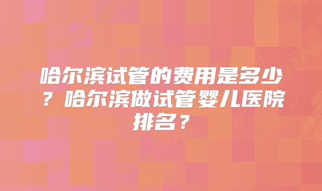 哈尔滨试管的费用是多少？哈尔滨做试管婴儿医院排名？