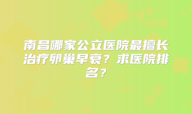 南昌哪家公立医院最擅长治疗卵巢早衰？求医院排名？