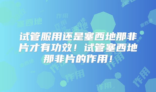 试管服用还是塞西地那非片才有功效！试管塞西地那非片的作用！
