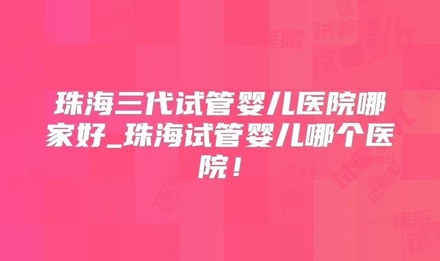 珠海三代试管婴儿医院哪家好_珠海试管婴儿哪个医院！