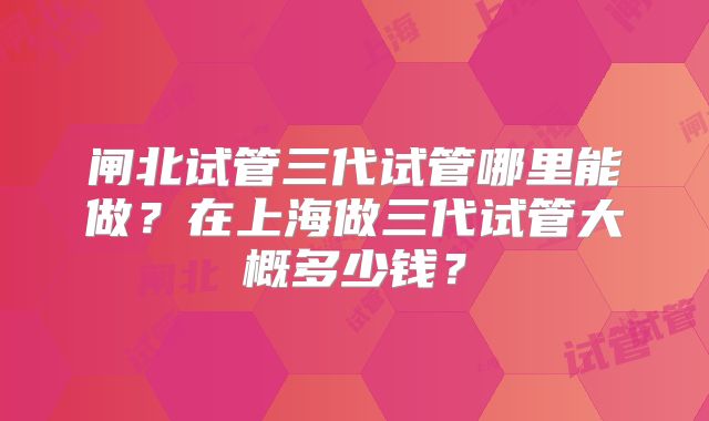 闸北试管三代试管哪里能做？在上海做三代试管大概多少钱？