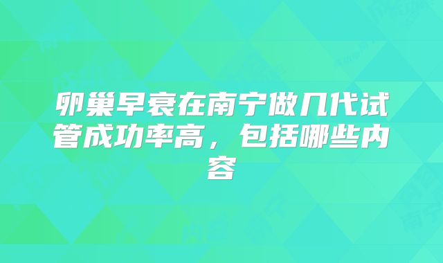 卵巢早衰在南宁做几代试管成功率高，包括哪些内容