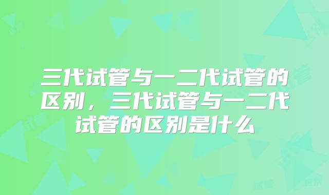 三代试管与一二代试管的区别，三代试管与一二代试管的区别是什么