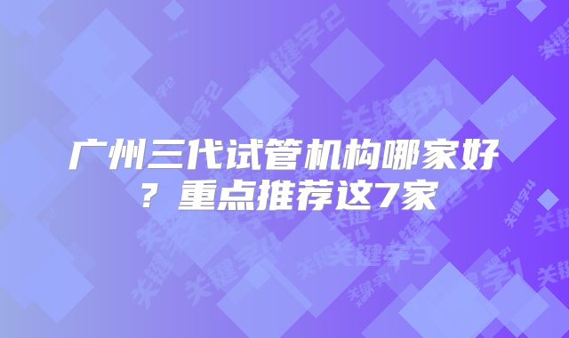 广州三代试管机构哪家好?重点推荐这7家