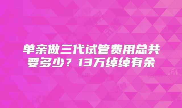 单亲做三代试管费用总共要多少？13万绰绰有余