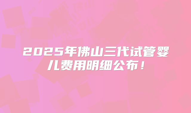 2025年佛山三代试管婴儿费用明细公布！