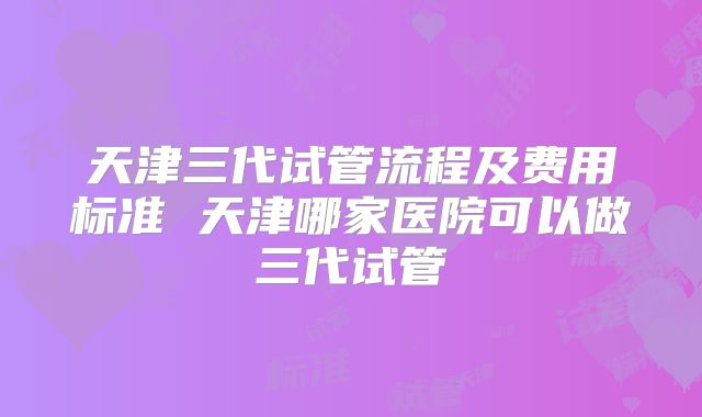 天津三代试管流程及费用标准 天津哪家医院可以做三代试管