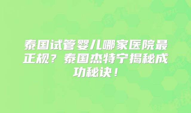 泰国试管婴儿哪家医院最正规?泰国杰特宁揭秘成功秘诀!