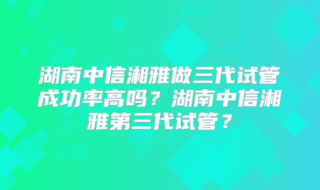 湖南中信湘雅做三代试管成功率高吗？湖南中信湘雅第三代试管？