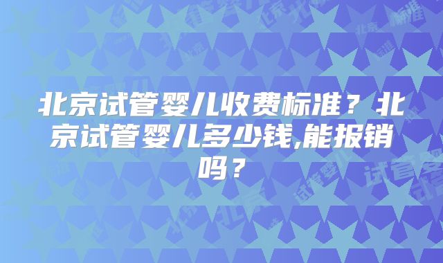 北京试管婴儿收费标准?北京试管婴儿多少钱,能报销吗?