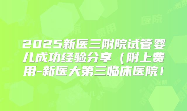 2025新医三附院试管婴儿成功经验分享（附上费用-新医大第三临床医院！