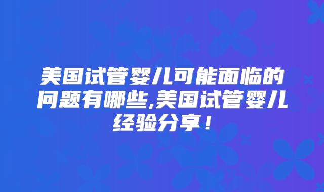 美国试管婴儿可能面临的问题有哪些,美国试管婴儿经验分享！