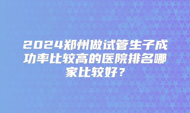 2024郑州做试管生子成功率比较高的医院排名哪家比较好？