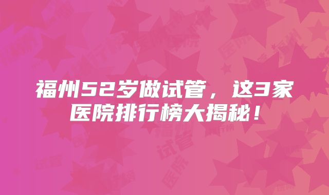 福州52岁做试管,这3家医院排行榜大揭秘!
