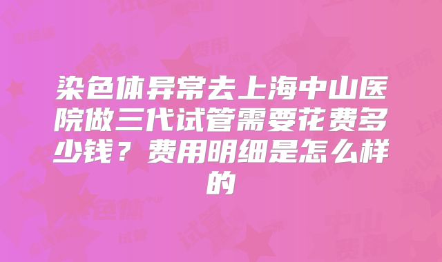 染色体异常去上海中山医院做三代试管需要花费多少钱？费用明细是怎么样的