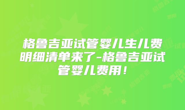 格鲁吉亚试管婴儿生儿费明细清单来了-格鲁吉亚试管婴儿费用！