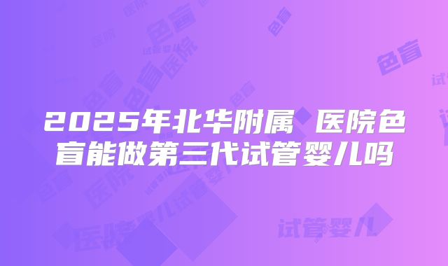 2025年北华附属 医院色盲能做第三代试管婴儿吗