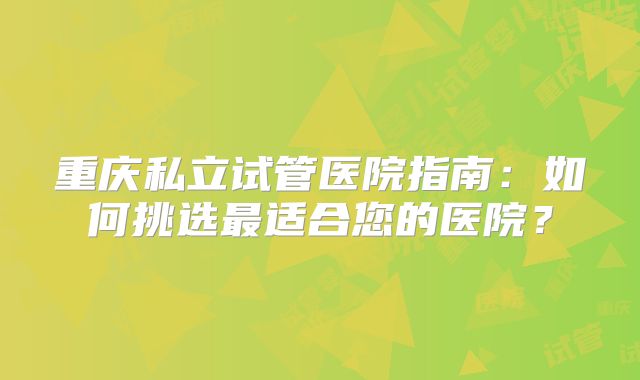 重庆私立试管医院指南：如何挑选最适合您的医院？