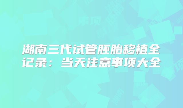 湖南三代试管胚胎移植全记录：当天注意事项大全