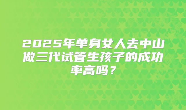 2025年单身女人去中山做三代试管生孩子的成功率高吗？
