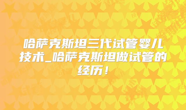 哈萨克斯坦三代试管婴儿技术_哈萨克斯坦做试管的经历！