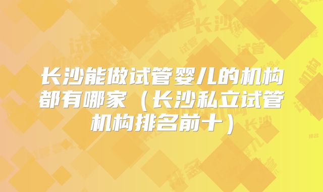 长沙能做试管婴儿的机构都有哪家（长沙私立试管机构排名前十）
