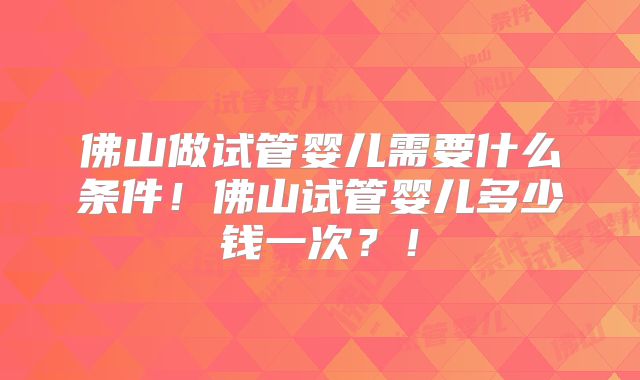 佛山做试管婴儿需要什么条件！佛山试管婴儿多少钱一次？！