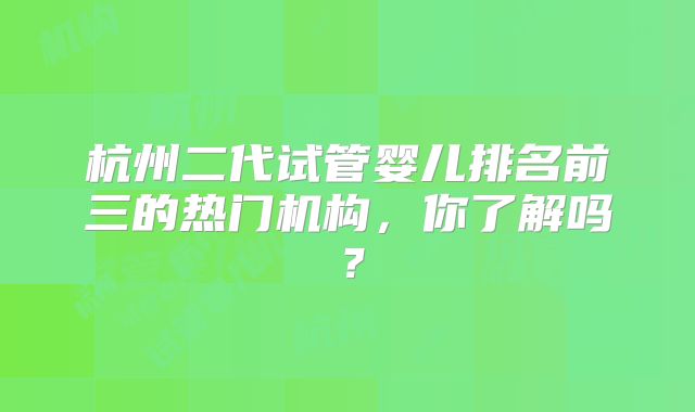 杭州二代试管婴儿排名前三的热门机构，你了解吗？
