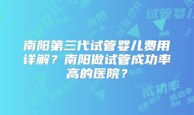 南阳第三代试管婴儿费用详解？南阳做试管成功率高的医院？