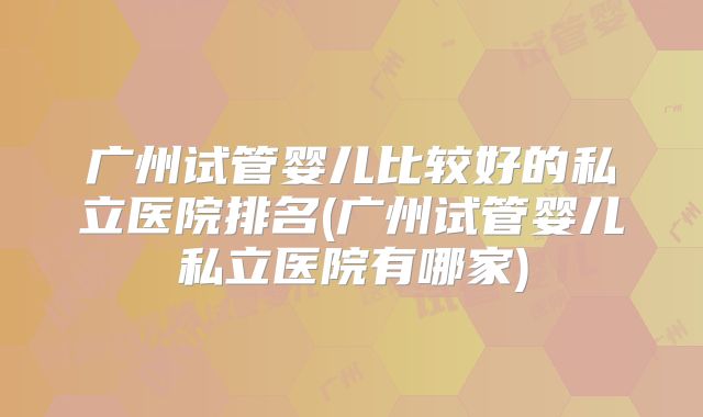 广州试管婴儿比较好的私立医院排名(广州试管婴儿私立医院有哪家)