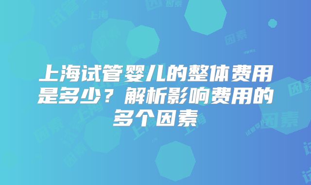 上海试管婴儿的整体费用是多少？解析影响费用的多个因素