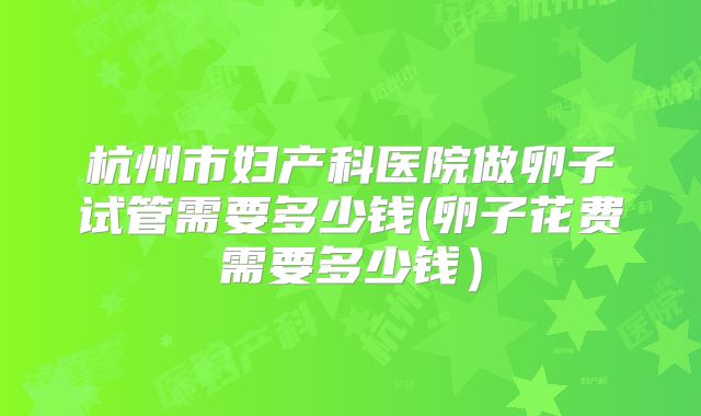杭州市妇产科医院做卵子试管需要多少钱(卵子花费需要多少钱）