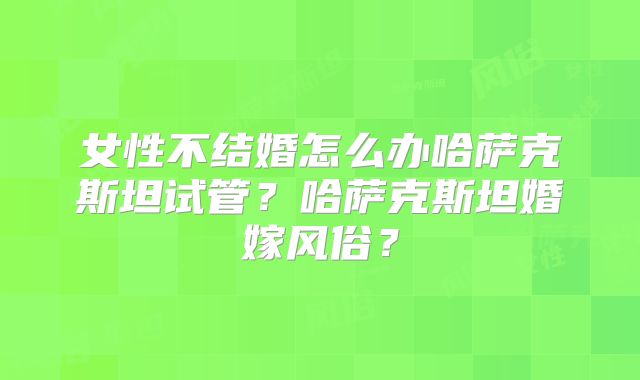 女性不结婚怎么办哈萨克斯坦试管?哈萨克斯坦婚嫁风俗?