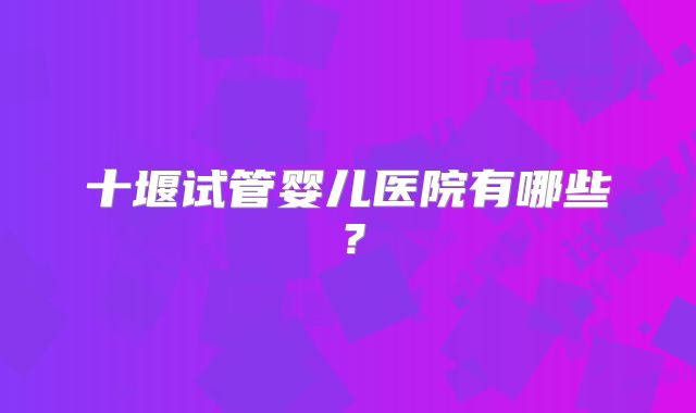 十堰试管婴儿医院有哪些?