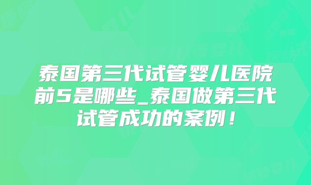 泰国第三代试管婴儿医院前5是哪些_泰国做第三代试管成功的案例!