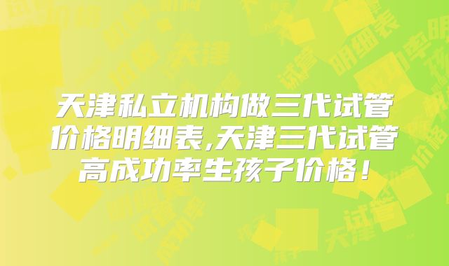 天津私立机构做三代试管价格明细表,天津三代试管高成功率生孩子价格!