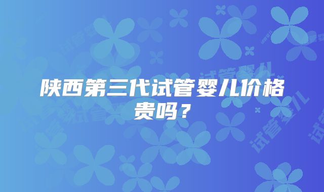 陕西第三代试管婴儿价格贵吗?