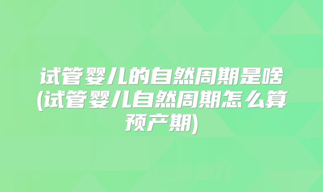 试管婴儿的自然周期是啥(试管婴儿自然周期怎么算预产期)