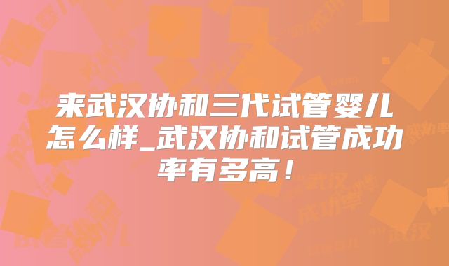 来武汉协和三代试管婴儿怎么样_武汉协和试管成功率有多高！