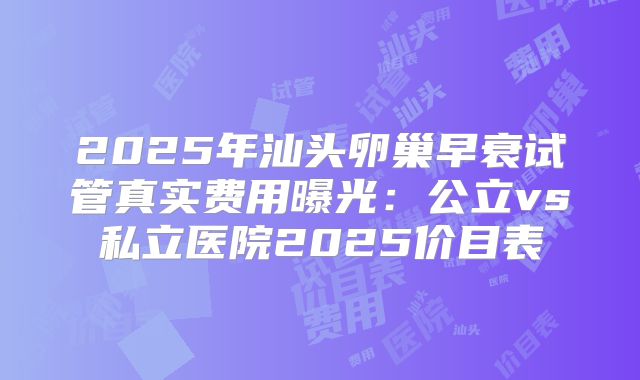2025年汕头卵巢早衰试管真实费用曝光：公立vs私立医院2025价目表