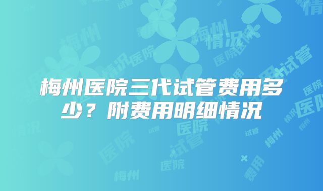 梅州医院三代试管费用多少？附费用明细情况